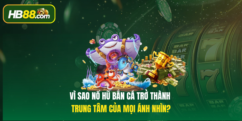 Vì sao Nổ hũ bắn cá trở thành trung tâm của mọi ánh nhìn?